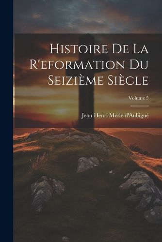 Cover image for Histoire De La R'eformation Du Seizieme Siecle; Volume 5