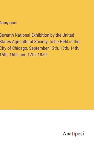 Cover image for Seventh National Exhibition by the United States Agricultural Society, to be Held in the City of Chicago, September 12th, 13th, 14th, 15th, 16th, and 17th, 1859