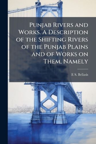 Cover image for Punjab Rivers and Works. a Description of the Shifting Rivers of the Punjab Plains and of Works on Them, Namely: Inundation Canals, Flood Embankments and River Training Works, with the Principles for Designing and Working Them