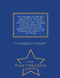 Cover image for The Campaign of 1870-1871. Operations of the South German Army in January and February, 1871. Compiled from the Official War Documents of the Head-Quarters of the South Army. Translated by Colonel C. H. Von Wright - War College Series