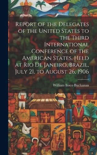 Cover image for Report of the Delegates of the United States to the Third International Conference of the American States, Held at Rio De Janeiro, Brazil, July 21, to August 26, 1906