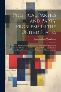 Cover image for Political Parties and Party Problems in the United States; a Sketch of American Party History and of the Development and Operations of Party Machinery, Together With a Consideration of Certain Party Problems in Their Relation to Political Morality