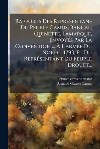 Cover image for Rapports Des ReprA(c)sentans Du Peuple Camus, Bancal, Quinette, Lamarque, EnvoyA(c)s Par La Convention ... A L'armA(c)e Du Nord ... 1793, Et Du ReprA(c)sentant Du Peuple Drouet...