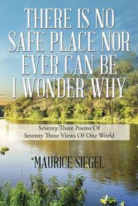 Cover image for There Is No Safe Place Nor Ever Can Be I Wonder Why: Seventy Three Poems Of Seventy Three Views Of One World