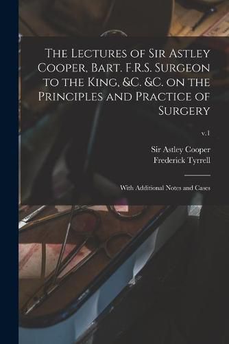 The Lectures of Sir Astley Cooper, Bart. F.R.S. Surgeon to the King, &c. &c. on the Principles and Practice of Surgery: With Additional Notes and Cases; v.1