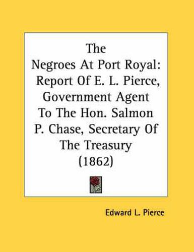 Cover image for The Negroes at Port Royal: Report of E. L. Pierce, Government Agent to the Hon. Salmon P. Chase, Secretary of the Treasury (1862)