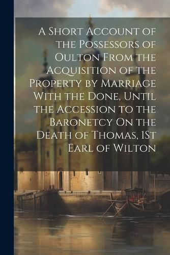 Cover image for A Short Account of the Possessors of Oulton From the Acquisition of the Property by Marriage With the Done, Until the Accession to the Baronetcy On the Death of Thomas, 1St Earl of Wilton