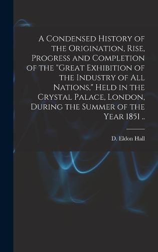 A Condensed History of the Origination, Rise, Progress and Completion of the "Great Exhibition of the Industry of All Nations," Held in the Crystal Palace, London, During the Summer of the Year 1851 ..