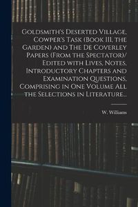 Cover image for Goldsmith's Deserted Village, Cowper's Task (book III, the Garden) and The De Coverley Papers (from the Spectator)/ Edited With Lives, Notes, Introductory Chapters and Examination Questions, Comprising in One Volume All the Selections in Literature...