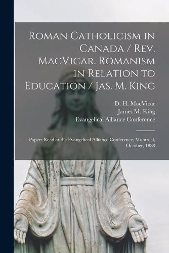 Roman Catholicism in Canada / Rev. MacVicar. Romanism in Relation to Education / Jas. M. King [microform]: Papers Read at the Evangelical Alliance Conference, Montreal, October, 1888