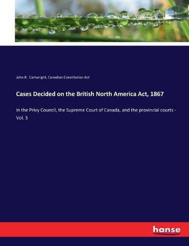 Cases Decided on the British North America Act, 1867: In the Privy Council, the Supreme Court of Canada, and the provincial courts - Vol. 3