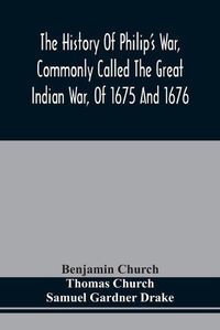 Cover image for The History Of Philip'S War, Commonly Called The Great Indian War, Of 1675 And 1676. Also, Of The French And Indian Wars At The Eastward, In 1689, 1690, 1692, 1696, And 1704