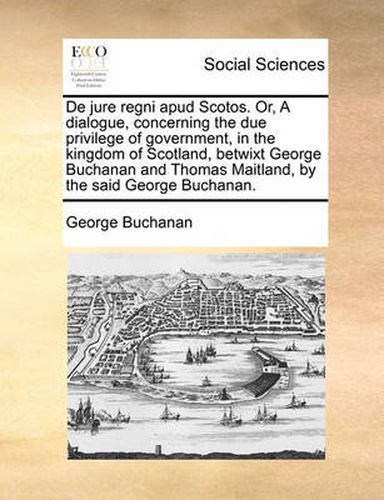Cover image for de Jure Regni Apud Scotos. Or, a Dialogue, Concerning the Due Privilege of Government, in the Kingdom of Scotland, Betwixt George Buchanan and Thomas Maitland, by the Said George Buchanan.