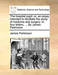 Cover image for The Hospital Pupil; Or, an Essay Intended to Facilitate the Study of Medicine and Surgery. in Four Letters. ... by James Parkinson.