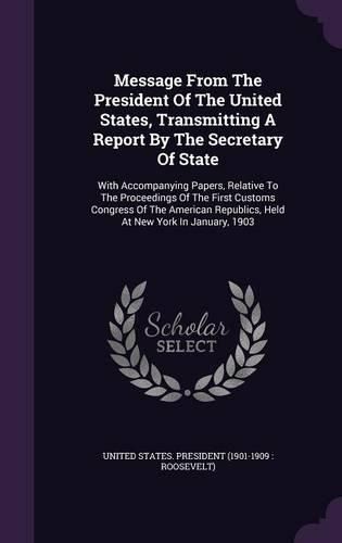 Cover image for Message from the President of the United States, Transmitting a Report by the Secretary of State: With Accompanying Papers, Relative to the Proceedings of the First Customs Congress of the American Republics, Held at New York in January, 1903