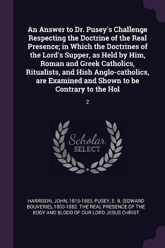 Cover image for An Answer to Dr. Pusey's Challenge Respecting the Doctrine of the Real Presence; in Which the Doctrines of the Lord's Supper, as Held by Him, Roman and Greek Catholics, Ritualists, and Hish Anglo-catholics, are Examined and Shown to be Contrary to the Hol