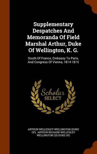 Supplementary Despatches and Memoranda of Field Marshal Arthur, Duke of Wellington, K. G.: South of France, Embassy to Paris, and Congress of Vienna, 1814-1815