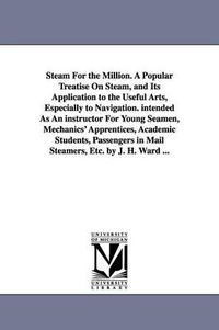 Cover image for Steam For the Million. A Popular Treatise On Steam, and Its Application to the Useful Arts, Especially to Navigation. intended As An instructor For Young Seamen, Mechanics' Apprentices, Academic Students, Passengers in Mail Steamers, Etc. by J. H. Ward ...