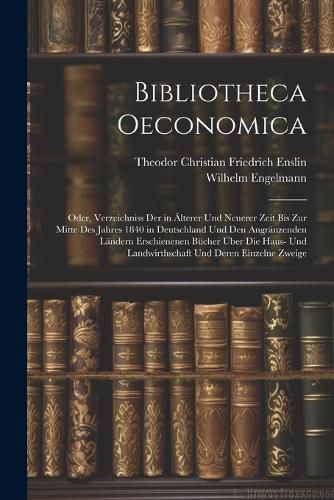 Bibliotheca Oeconomica; Oder, Verzeichniss Der in AElterer Und Neuerer Zeit Bis Zur Mitte Des Jahres 1840 in Deutschland Und Den Angraenzenden Laendern Erschienenen Buecher UEber Die Haus- Und Landwirthschaft Und Deren Einzelne Zweige