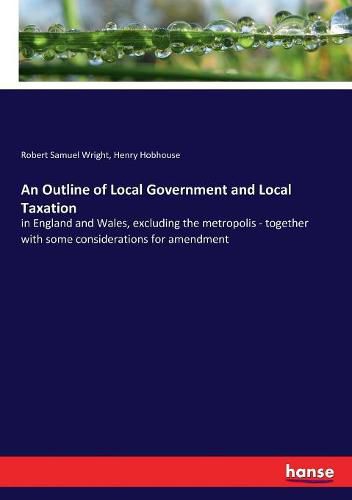 An Outline of Local Government and Local Taxation: in England and Wales, excluding the metropolis - together with some considerations for amendment