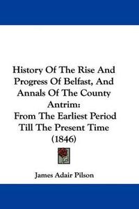 Cover image for History Of The Rise And Progress Of Belfast, And Annals Of The County Antrim: From The Earliest Period Till The Present Time (1846)