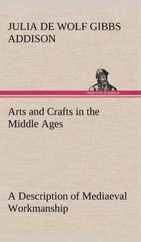 Cover image for Arts and Crafts in the Middle Ages A Description of Mediaeval Workmanship in Several of the Departments of Applied Art, Together with Some Account of Special Artisans in the Early Renaissance