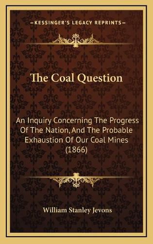 Cover image for The Coal Question: An Inquiry Concerning the Progress of the Nation, and the Probable Exhaustion of Our Coal Mines (1866)