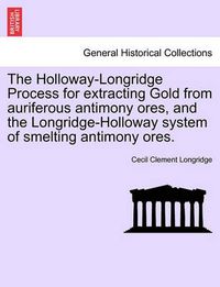 Cover image for The Holloway-Longridge Process for Extracting Gold from Auriferous Antimony Ores, and the Longridge-Holloway System of Smelting Antimony Ores.