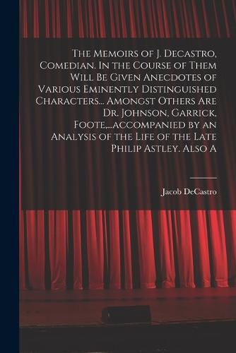 Cover image for The Memoirs of J. Decastro, Comedian. In the Course of Them Will be Given Anecdotes of Various Eminently Distinguished Characters... Amongst Others are Dr. Johnson, Garrick, Foote, ...accompanied by an Analysis of the Life of the Late Philip Astley. Also A