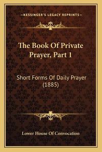 Cover image for The Book of Private Prayer, Part 1 the Book of Private Prayer, Part 1: Short Forms of Daily Prayer (1885) Short Forms of Daily Prayer (1885)