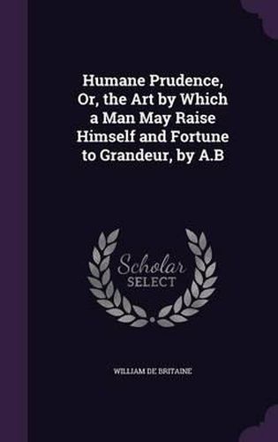 Humane Prudence, Or, the Art by Which a Man May Raise Himself and Fortune to Grandeur, by A.B