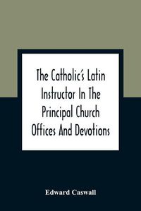 Cover image for The Catholic'S Latin Instructor In The Principal Church Offices And Devotions; For The Use Of Choirs, Convents, And Mission Schools And For Self-Teaching