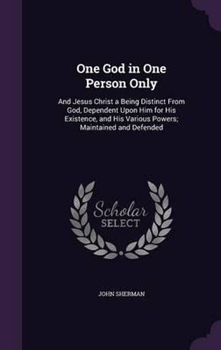 Cover image for One God in One Person Only: And Jesus Christ a Being Distinct from God, Dependent Upon Him for His Existence, and His Various Powers; Maintained and Defended