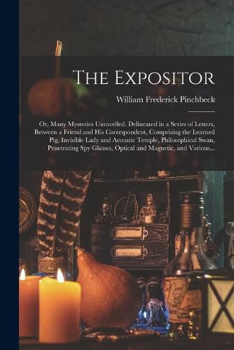 Cover image for The Expositor; or, Many Mysteries Unravelled. Delineated in a Series of Letters, Between a Friend and His Correspondent, Comprising the Learned Pig, Invisible Lady and Acoustic Temple, Philosophical Swan, Penetrating Spy Glasses, Optical and Magnetic, ...