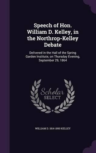 Cover image for Speech of Hon. William D. Kelley, in the Northrop-Kelley Debate: Delivered in the Hall of the Spring Garden Institute, on Thursday Evening, September 29, 1864