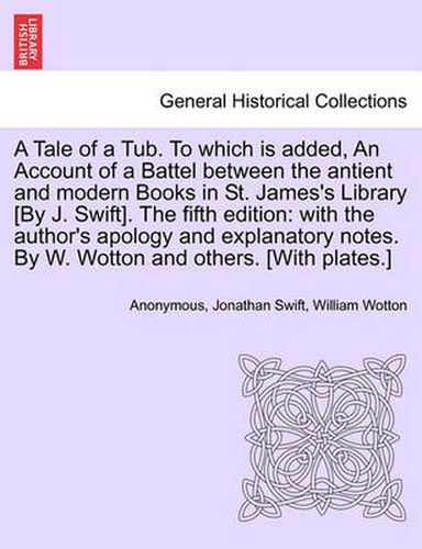 Cover image for A Tale of a Tub. to Which Is Added, an Account of a Battel Between the Antient and Modern Books in St. James's Library [by J. Swift]. the Fifth Edition: With the Author's Apology and Explanatory Notes. by W. Wotton and Others. [with Plates.]