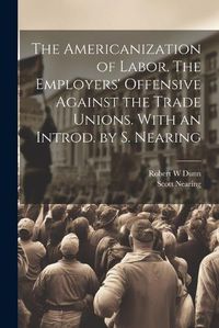 Cover image for The Americanization of Labor. The Employers' Offensive Against the Trade Unions. With an Introd. by S. Nearing