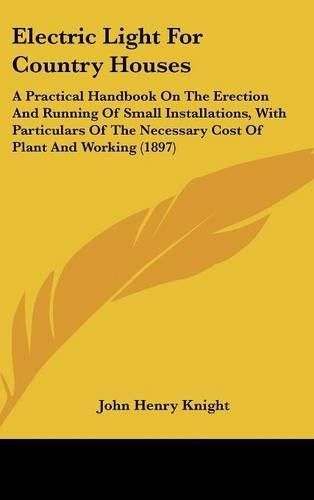 Cover image for Electric Light for Country Houses: A Practical Handbook on the Erection and Running of Small Installations, with Particulars of the Necessary Cost of Plant and Working (1897)