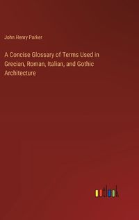 Cover image for A Concise Glossary of Terms Used in Grecian, Roman, Italian, and Gothic Architecture