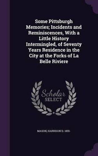 Cover image for Some Pittsburgh Memories; Incidents and Reminiscences, with a Little History Intermingled, of Seventy Years Residence in the City at the Forks of La Belle Riviere