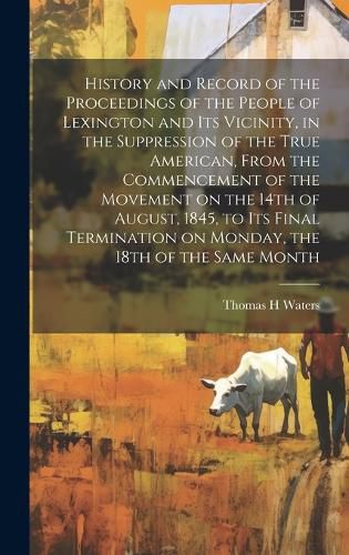 History and Record of the Proceedings of the People of Lexington and its Vicinity, in the Suppression of the True American, From the Commencement of the Movement on the 14th of August, 1845, to its Final Termination on Monday, the 18th of the Same Month