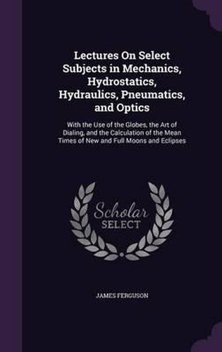 Lectures on Select Subjects in Mechanics, Hydrostatics, Hydraulics, Pneumatics, and Optics: With the Use of the Globes, the Art of Dialing, and the Calculation of the Mean Times of New and Full Moons and Eclipses