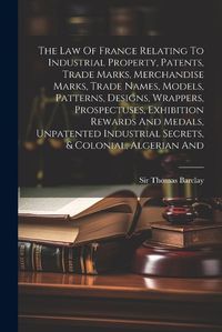 Cover image for The Law Of France Relating To Industrial Property, Patents, Trade Marks, Merchandise Marks, Trade Names, Models, Patterns, Designs, Wrappers, Prospectuses, Exhibition Rewards And Medals, Unpatented Industrial Secrets, & Colonial, Algerian And