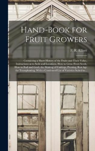 Cover image for Hand-book for Fruit Growers; Containing a Short History of the Fruits and Their Value, Instructions as to Soils and Locations, How to Grow From Seeds, How to Bud and Graft, the Making of Cuttings, Pruning, Best Age for Transplanting. With a Condensed...