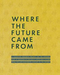 Cover image for Where the Future Came from: A Collective Research Project on the Role of Feminism in Chicago's Artist-Run Culture from the Late-Nineteenth Century to the Present