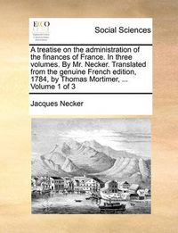 Cover image for A Treatise on the Administration of the Finances of France. in Three Volumes. by Mr. Necker. Translated from the Genuine French Edition, 1784, by Thomas Mortimer, ... Volume 1 of 3