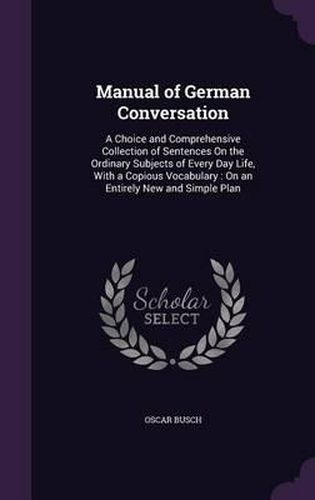Cover image for Manual of German Conversation: A Choice and Comprehensive Collection of Sentences on the Ordinary Subjects of Every Day Life, with a Copious Vocabulary: On an Entirely New and Simple Plan