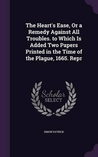 The Heart's Ease, or a Remedy Against All Troubles. to Which Is Added Two Papers Printed in the Time of the Plague, 1665. Repr