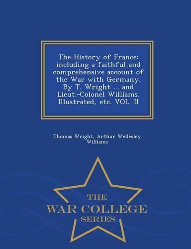 The History of France: including a faithful and comprehensive account of the War with Germany. By T. Wright ... and Lieut.-Colonel Williams. Illustrated, etc. VOL. II - War College Series