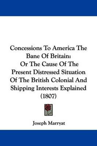 Cover image for Concessions To America The Bane Of Britain: Or The Cause Of The Present Distressed Situation Of The British Colonial And Shipping Interests Explained (1807)